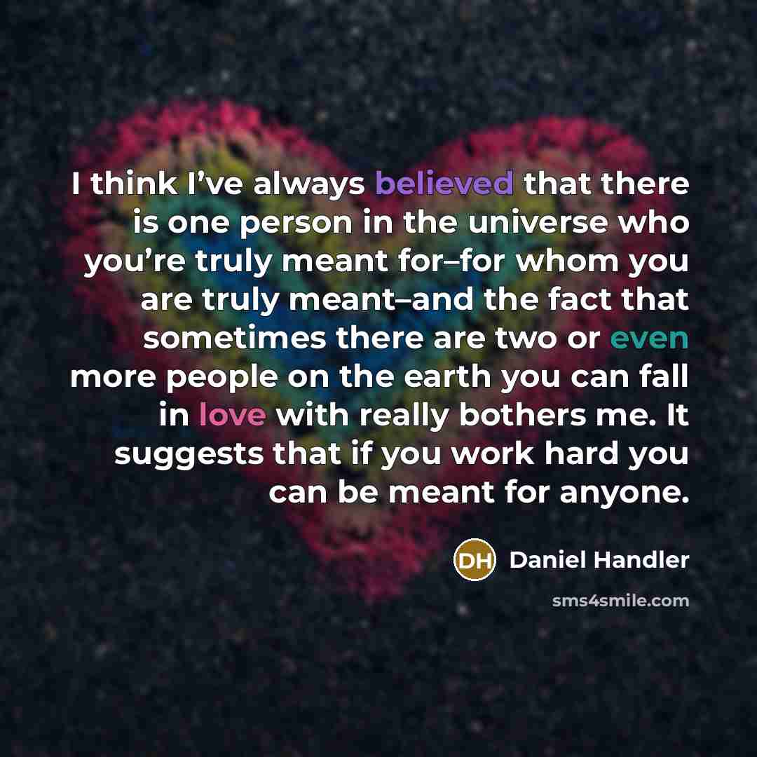 “I think I’ve always believed that there is one person in the universe who you’re truly meant for–for whom you are truly meant–and the fact that sometimes there are two or even more people on the earth you can fall in love with really bothers me. It suggests that if you work hard you can be meant…” quote by Daniel Handler