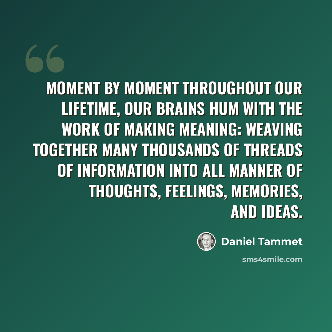 “Moment by moment throughout our lifetime, our brains hum with the work of making meaning: weaving together many thousands of threads of information into all manner of thoughts, feelings, memories, and ideas.” quote by Daniel Tammet