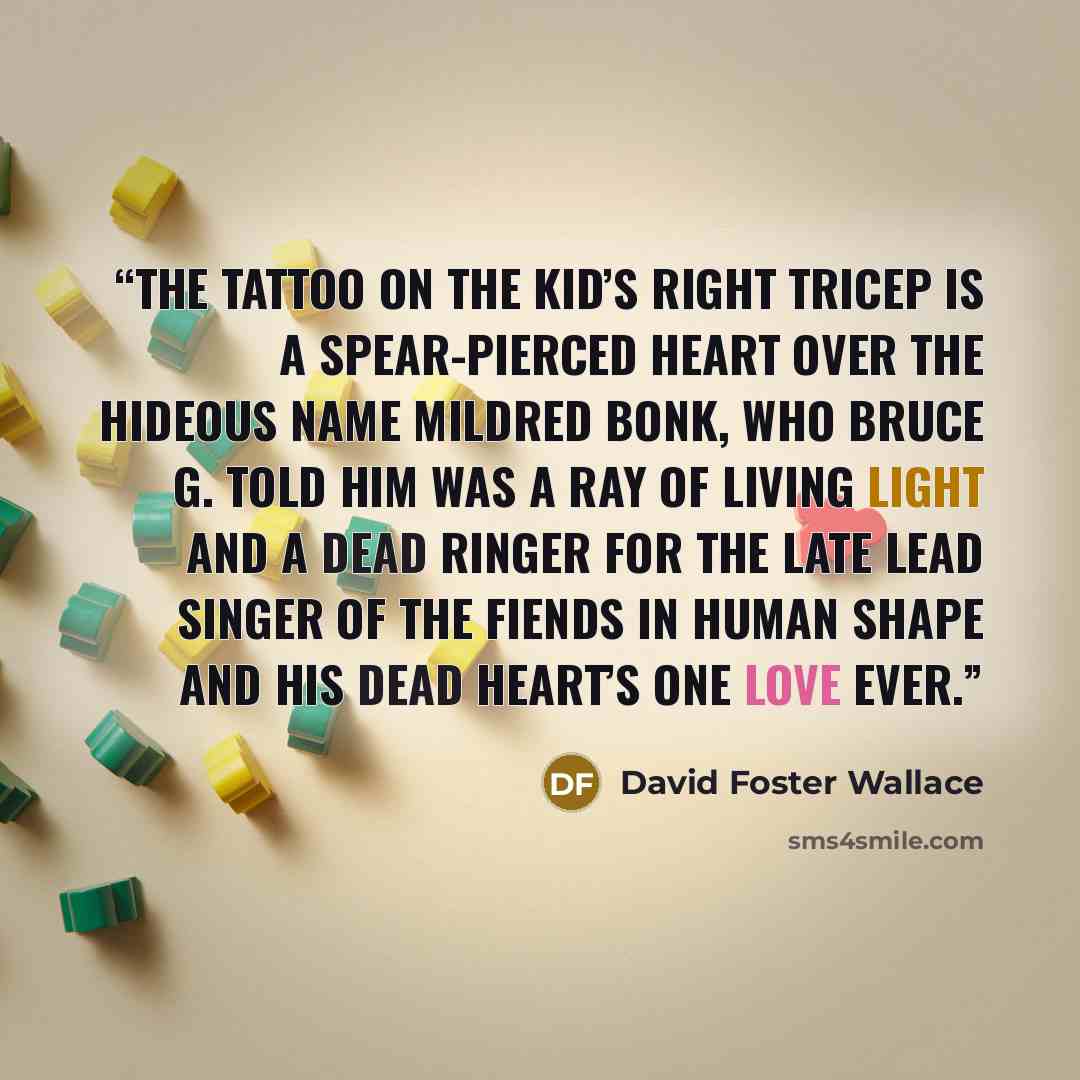 “The tattoo on the kid’s right tricep is a spear-pierced heart over the hideous name MILDRED BONK, who Bruce G. told him was a ray of living light and a dead ringer for the late lead singer of The Fiends in Human Shape and his dead heart’s one love ever.” quote by David Foster Wallace