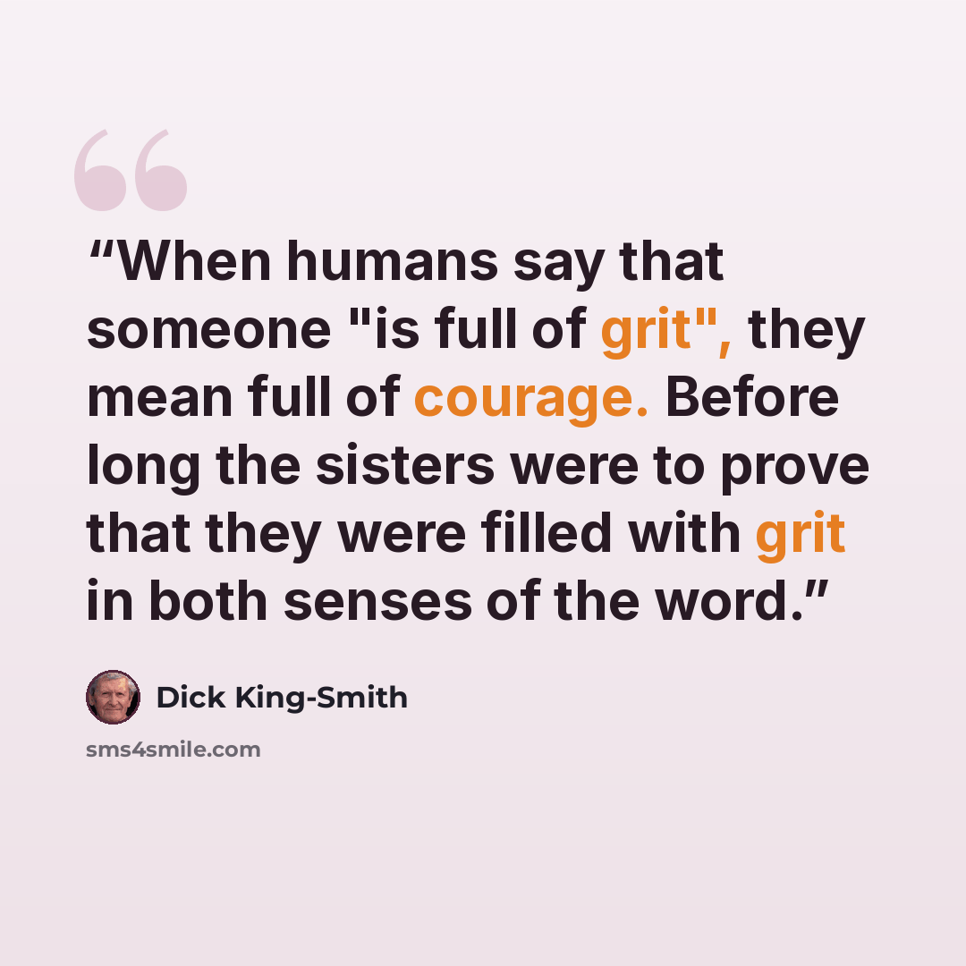 “When humans say that someone "is full of grit", they mean full of courage. Before long the sisters were to prove that they were filled with grit in both senses of the word.” quote by Dick King-Smith