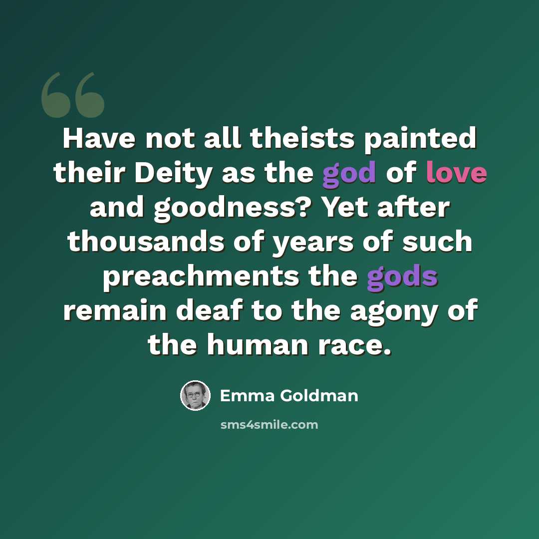“Have not all theists painted their Deity as the god of love and goodness? Yet after thousands of years of such preachments the gods remain deaf to the agony of the human race.” quote by Emma Goldman