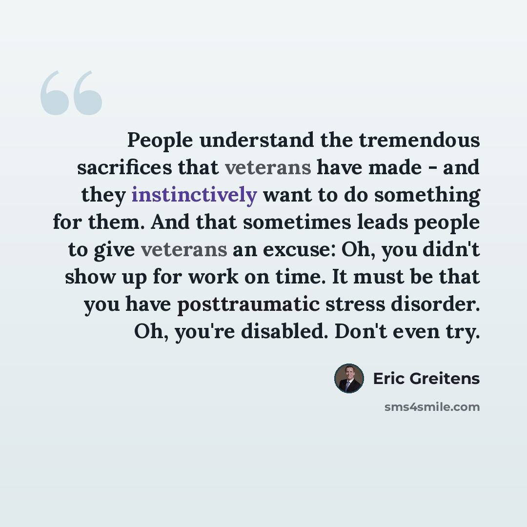 “People understand the tremendous sacrifices that veterans have made - and they instinctively want to do something for them. And that sometimes leads people to give veterans an excuse: Oh, you didn't show up for work on time. It must be that you have posttraumatic stress disorder. Oh, you're…” quote by Eric Greitens