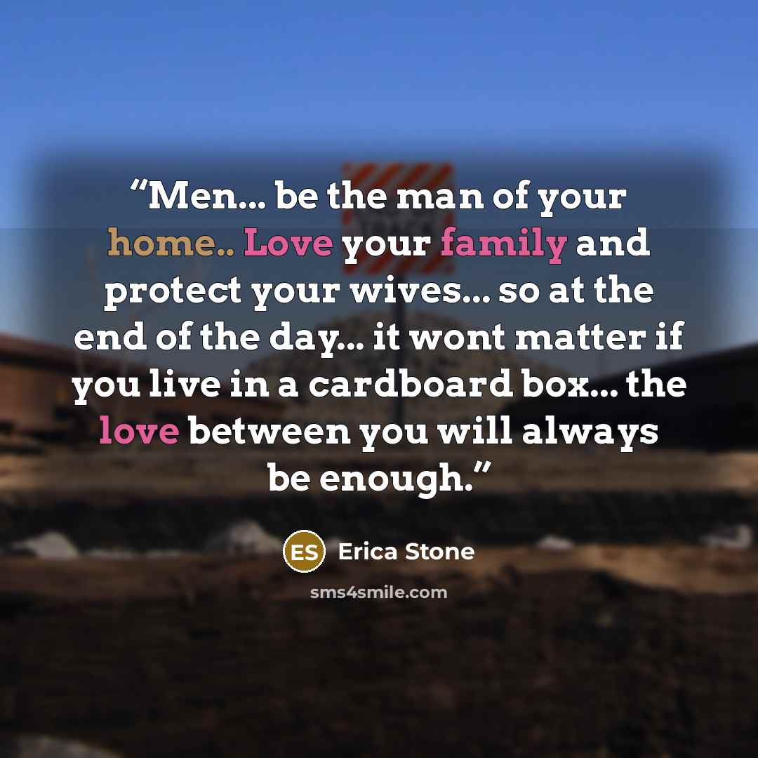 “Men... be the man of your home.. Love your family and protect your wives... so at the end of the day... it wont matter if you live in a cardboard box... the love between you will always be enough.” quote by Erica Stone