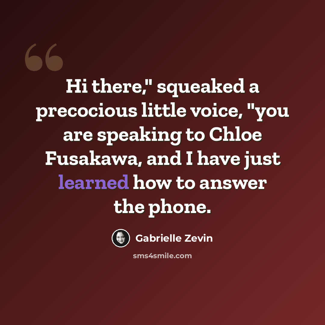 “Hi there," squeaked a precocious little voice, "you are speaking to Chloe Fusakawa, and I have just learned how to answer the phone.” quote by Gabrielle Zevin