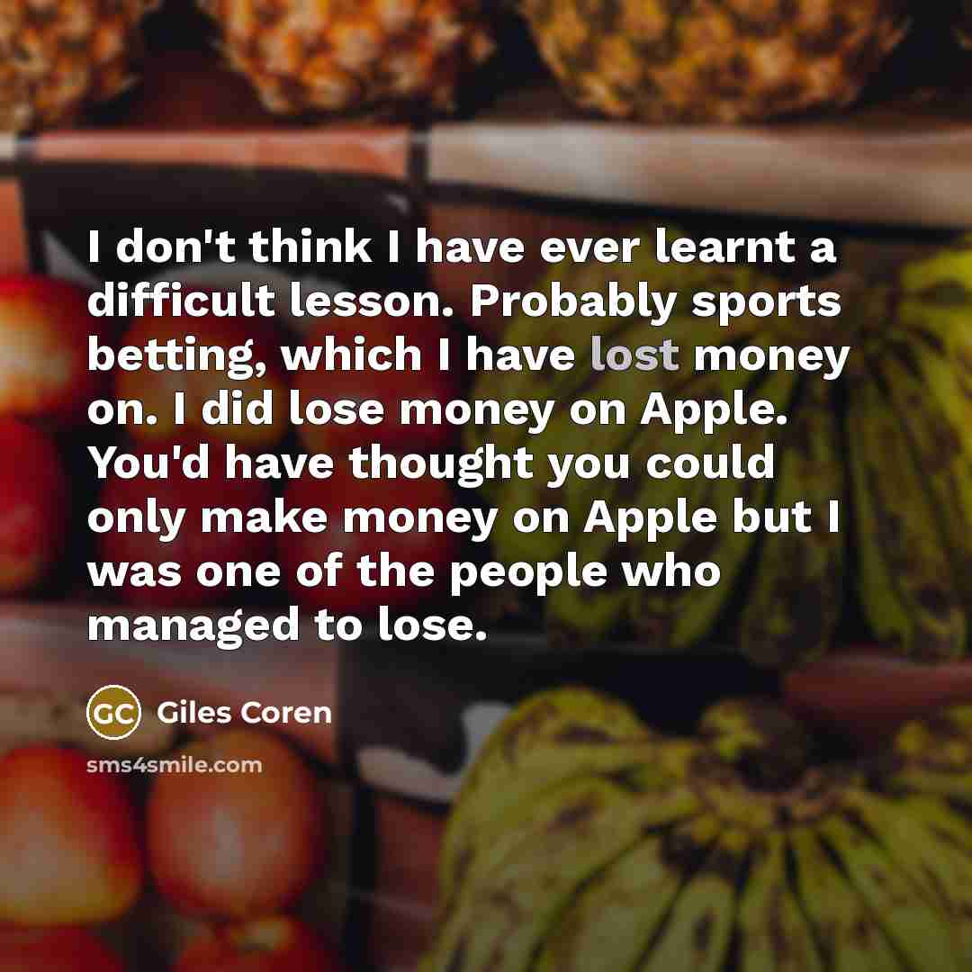 “I don't think I have ever learnt a difficult lesson. Probably sports betting, which I have lost money on. I did lose money on Apple. You'd have thought you could only make money on Apple but I was one of the people who managed to lose.” quote by Giles Coren