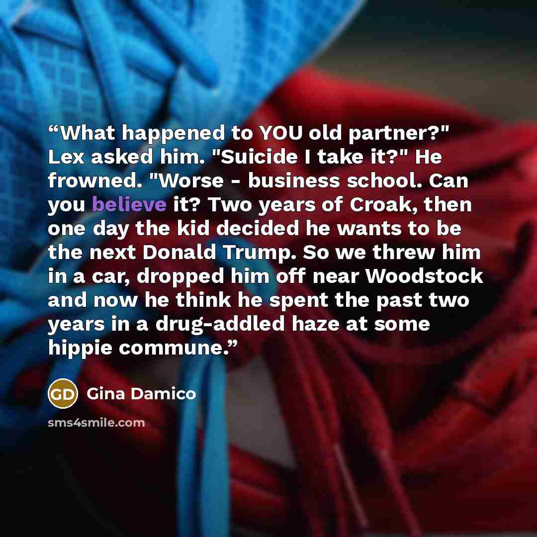 “What happened to YOU old partner?" Lex asked him. "Suicide I take it?" He frowned. "Worse - business school. Can you believe it? Two years of Croak, then one day the kid decided he wants to be the next Donald Trump. So we threw him in a car, dropped him off near Woodstock and now he think he spent…” quote by Gina Damico