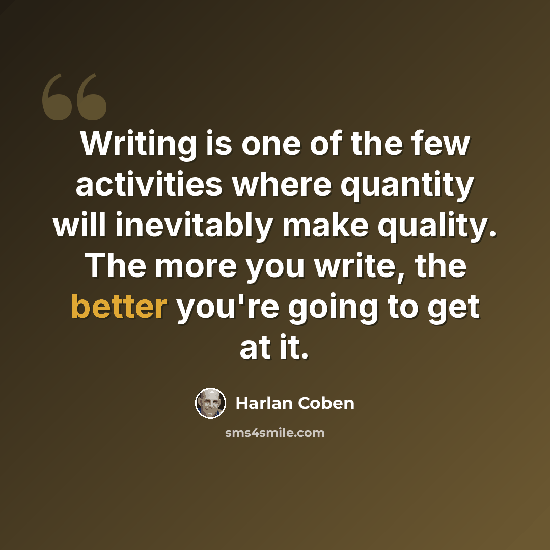 “Writing is one of the few activities where quantity will inevitably make quality. The more you write, the better you're going to get at it.” quote by Harlan Coben