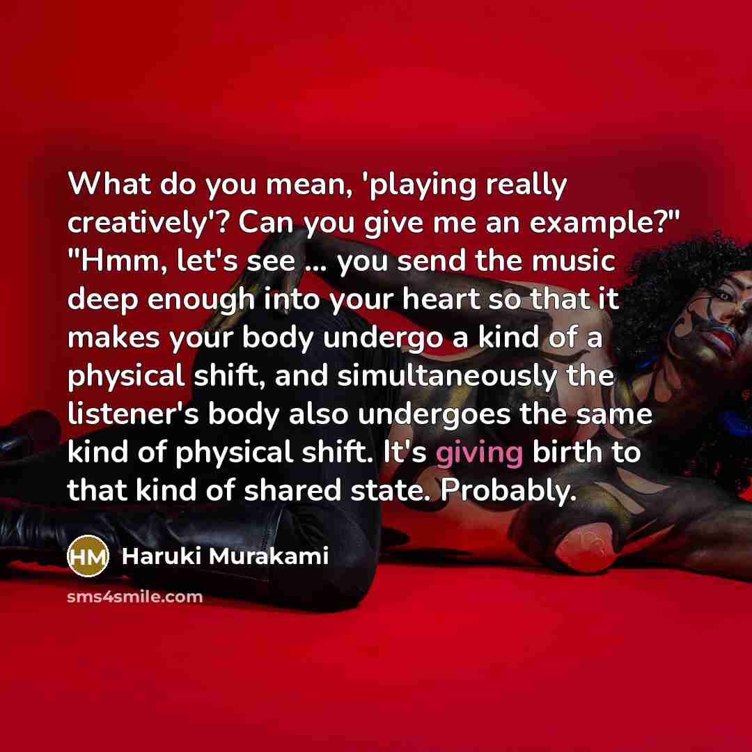 “What do you mean, 'playing really creatively'? Can you give me an example?" "Hmm, let's see ... you send the music deep enough into your heart so that it makes your body undergo a kind of a physical shift, and simultaneously the listener's body also undergoes the same kind of physical shift. It's…” quote by Haruki Murakami