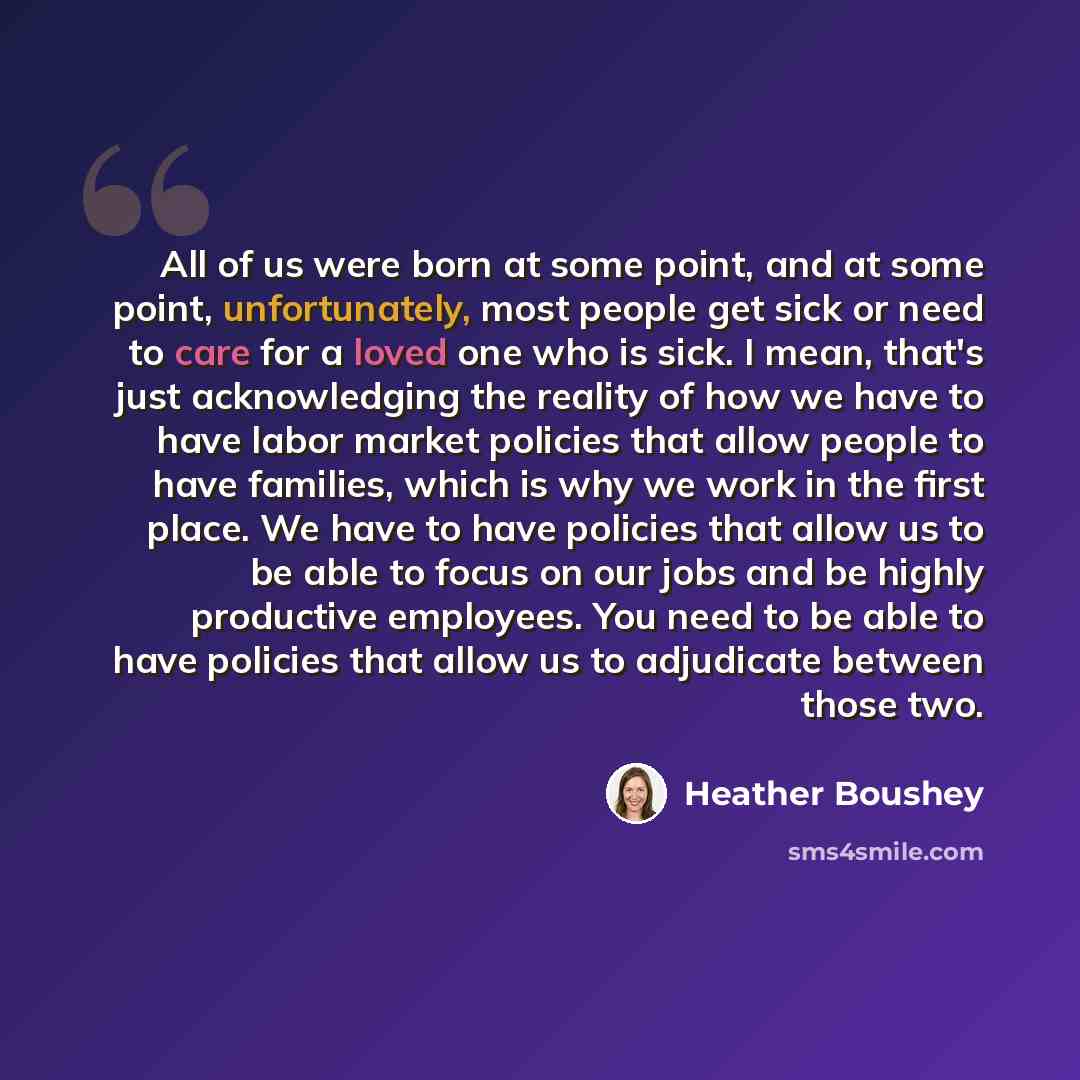 “All of us were born at some point, and at some point, unfortunately, most people get sick or need to care for a loved one who is sick. I mean, that's just acknowledging the reality of how we have to have labor market policies that allow people to have families, which is why we work in the first…” quote by Heather Boushey