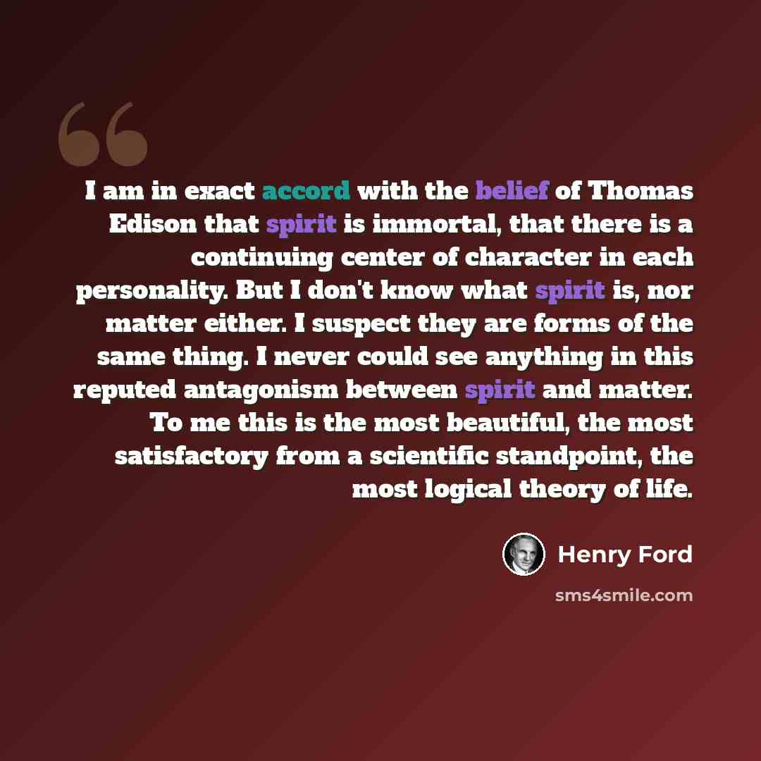 “I am in exact accord with the belief of Thomas Edison that spirit is immortal, that there is a continuing center of character in each personality. But I don't know what spirit is, nor matter either. I suspect they are forms of the same thing. I never could see anything in this reputed antagonism…” quote by Henry Ford