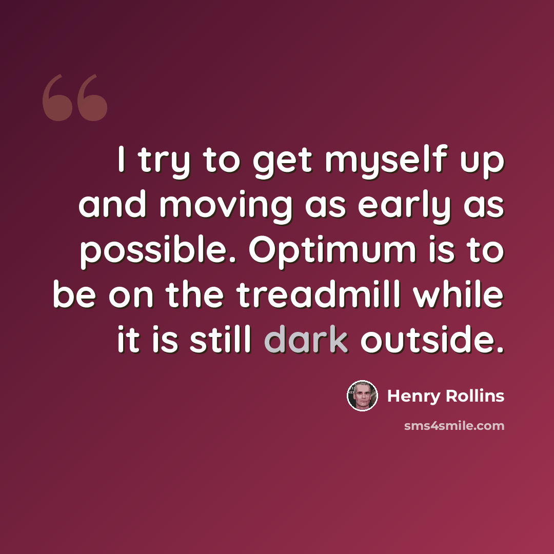 “I try to get myself up and moving as early as possible. Optimum is to be on the treadmill while it is still dark outside.” quote by Henry Rollins