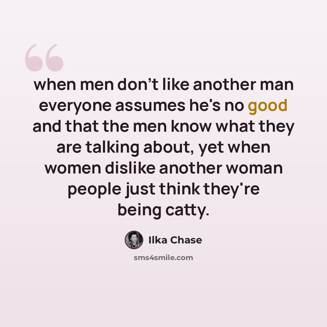 “when men don't like another man everyone assumes he's no good and that the men know what they are talking about, yet when women dislike another woman people just think they're being catty.” quote by Ilka Chase
