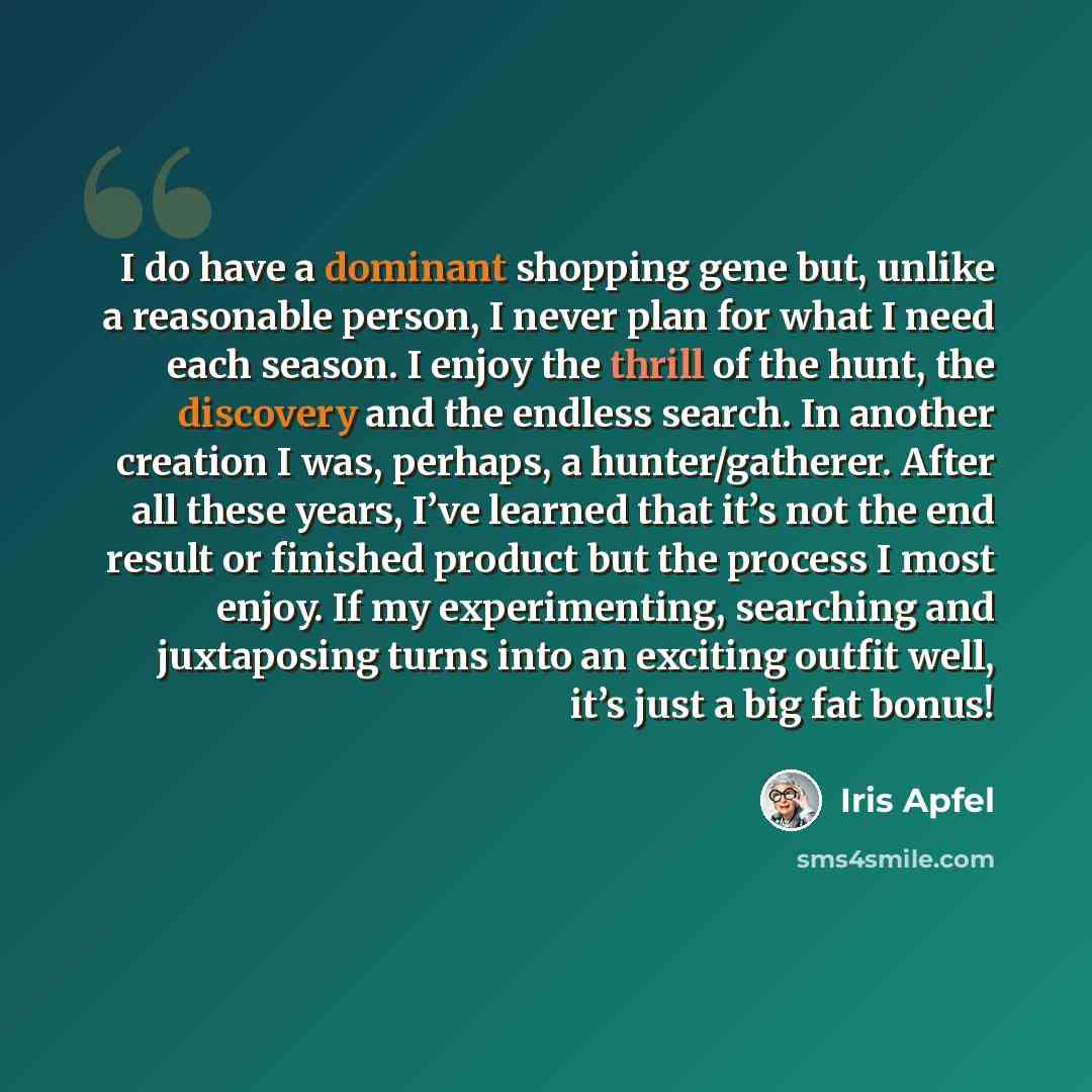 “I do have a dominant shopping gene but, unlike a reasonable person, I never plan for what I need each season. I enjoy the thrill of the hunt, the discovery and the endless search. In another creation I was, perhaps, a hunter/gatherer. After all these years, I’ve learned that it’s not the end…” quote by Iris Apfel