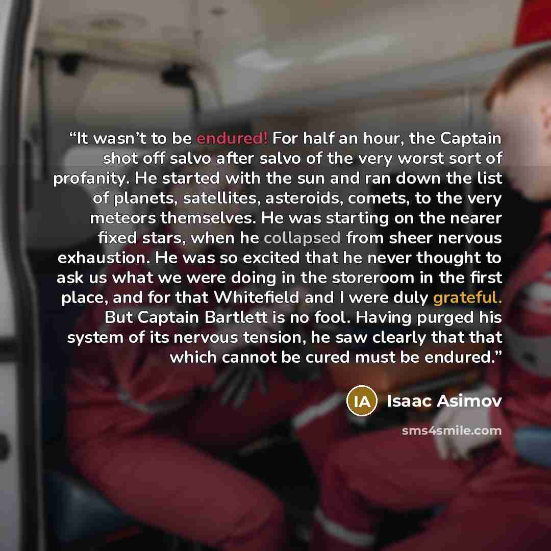 “It wasn’t to be endured! For half an hour, the Captain shot off salvo after salvo of the very worst sort of profanity. He started with the sun and ran down the list of planets, satellites, asteroids, comets, to the very meteors themselves. He was starting on the nearer fixed stars, when he…” quote by Isaac Asimov