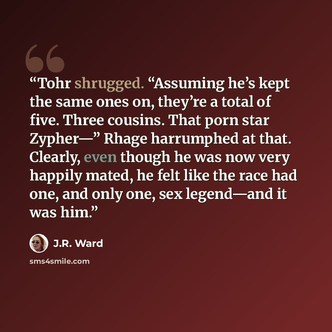 “Tohr shrugged. “Assuming he’s kept the same ones on, they’re a total of five. Three cousins. That porn star Zypher—” Rhage harrumphed at that. Clearly, even though he was now very happily mated, he felt like the race had one, and only one, sex legend—and it was him.” quote by J.R. Ward