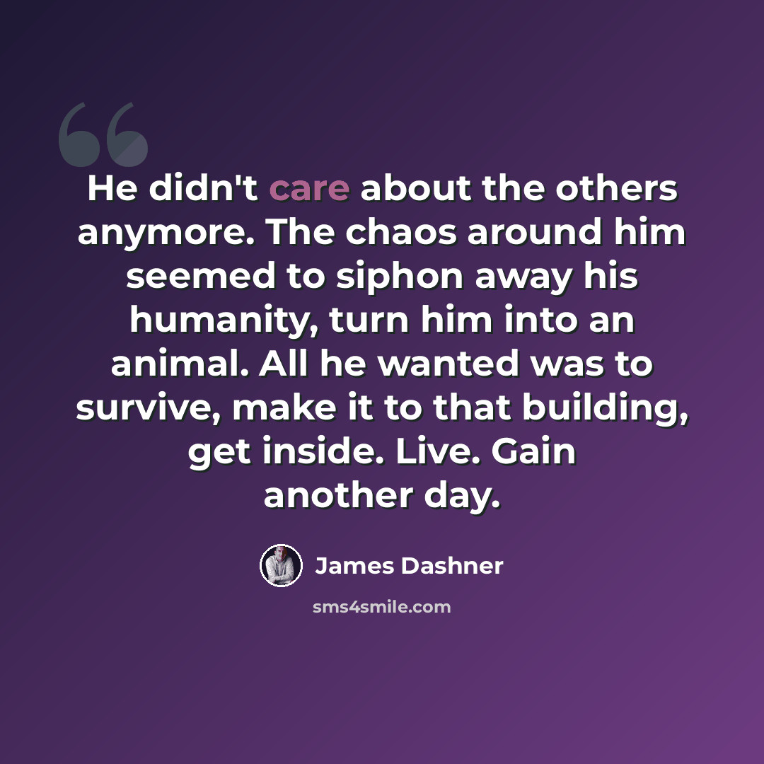 “He didn't care about the others anymore. The chaos around him seemed to siphon away his humanity, turn him into an animal. All he wanted was to survive, make it to that building, get inside. Live. Gain another day.” quote by James Dashner