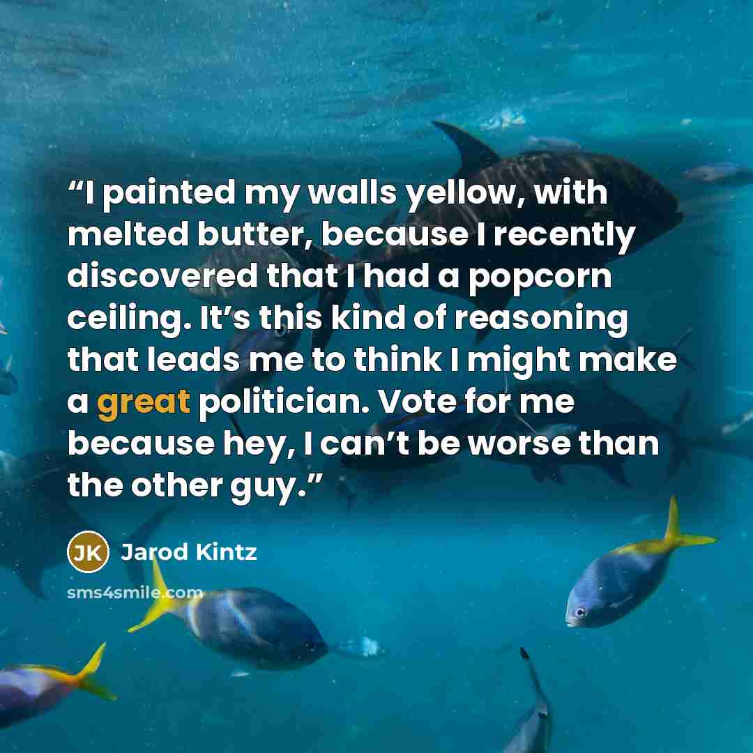 “I painted my walls yellow, with melted butter, because I recently discovered that I had a popcorn ceiling. It’s this kind of reasoning that leads me to think I might make a great politician. Vote for me because hey, I can’t be worse than the other guy.” quote by Jarod Kintz