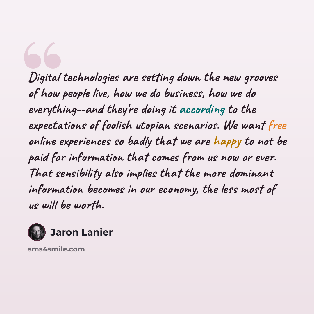 “Digital technologies are setting down the new grooves of how people live, how we do business, how we do everything--and they're doing it according to the expectations of foolish utopian scenarios. We want free online experiences so badly that we are happy to not be paid for information that comes…” quote by Jaron Lanier