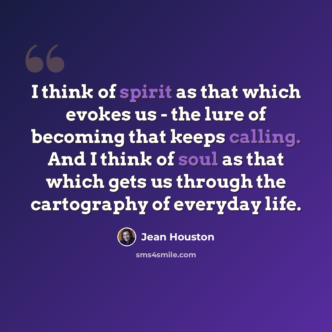 “I think of spirit as that which evokes us - the lure of becoming that keeps calling. And I think of soul as that which gets us through the cartography of everyday life.” quote by Jean Houston