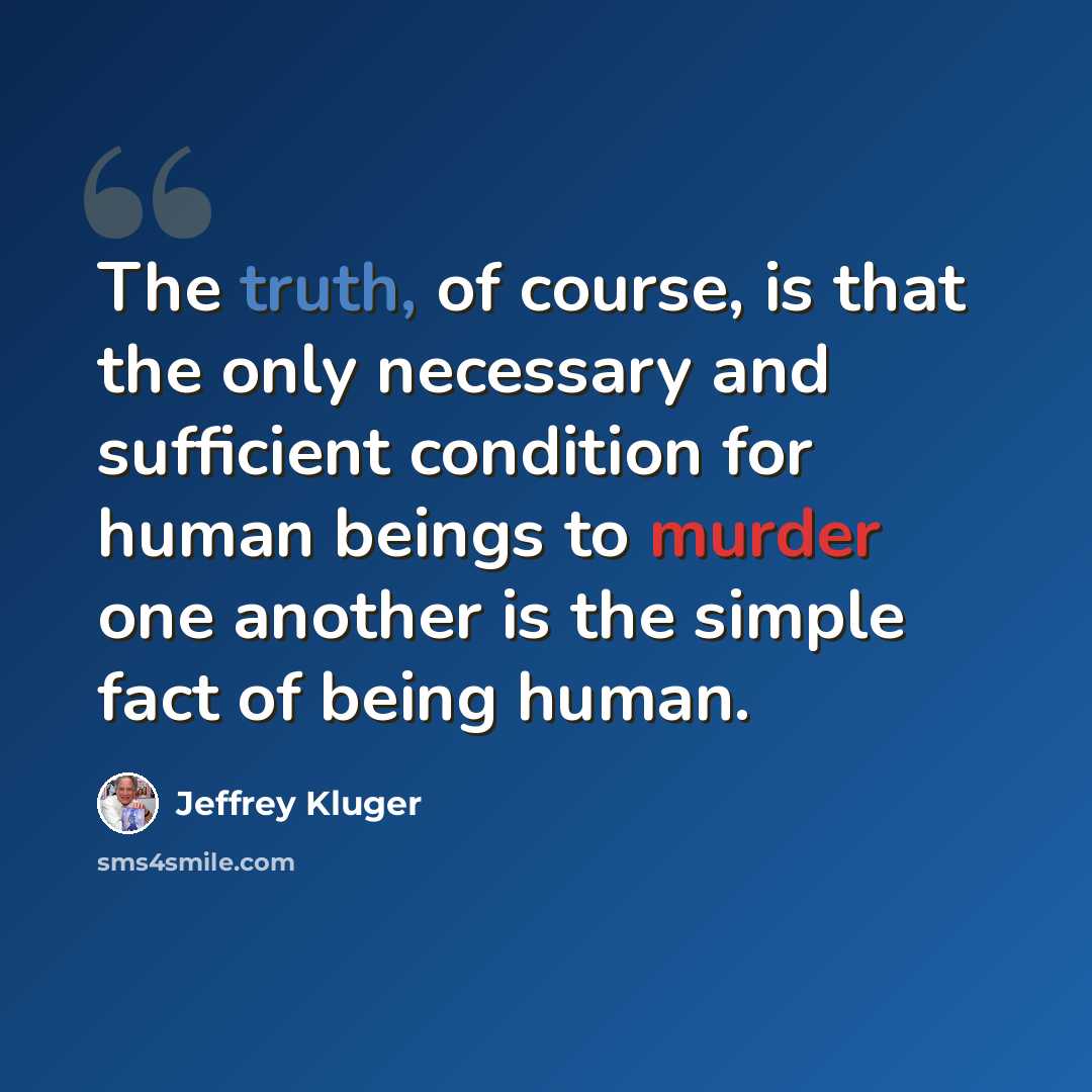 “The truth, of course, is that the only necessary and sufficient condition for human beings to murder one another is the simple fact of being human.” quote by Jeffrey Kluger