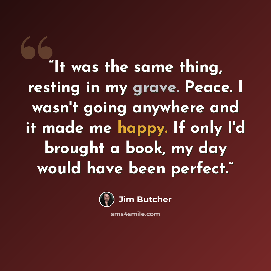 “It was the same thing, resting in my grave. Peace. I wasn't going anywhere and it made me happy. If only I'd brought a book, my day would have been perfect.” quote by Jim Butcher