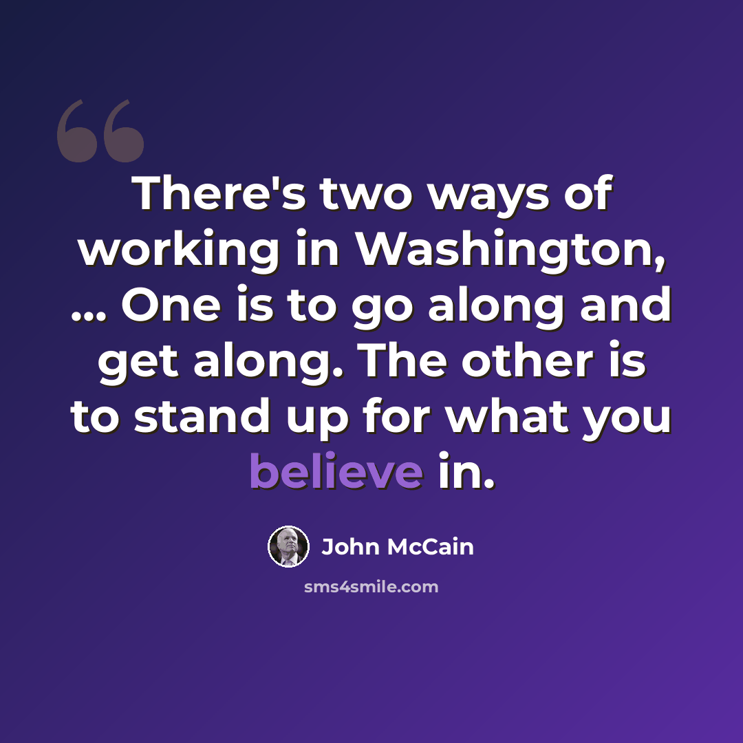 “There's two ways of working in Washington, ... One is to go along and get along. The other is to stand up for what you believe in.” quote by John McCain
