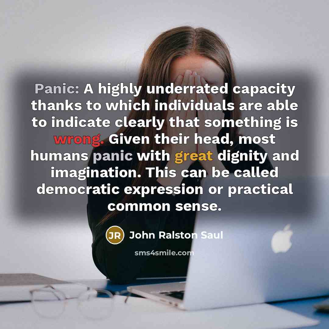 “Panic: A highly underrated capacity thanks to which individuals are able to indicate clearly that something is wrong. Given their head, most humans panic with great dignity and imagination. This can be called democratic expression or practical common sense.” quote by John Ralston Saul