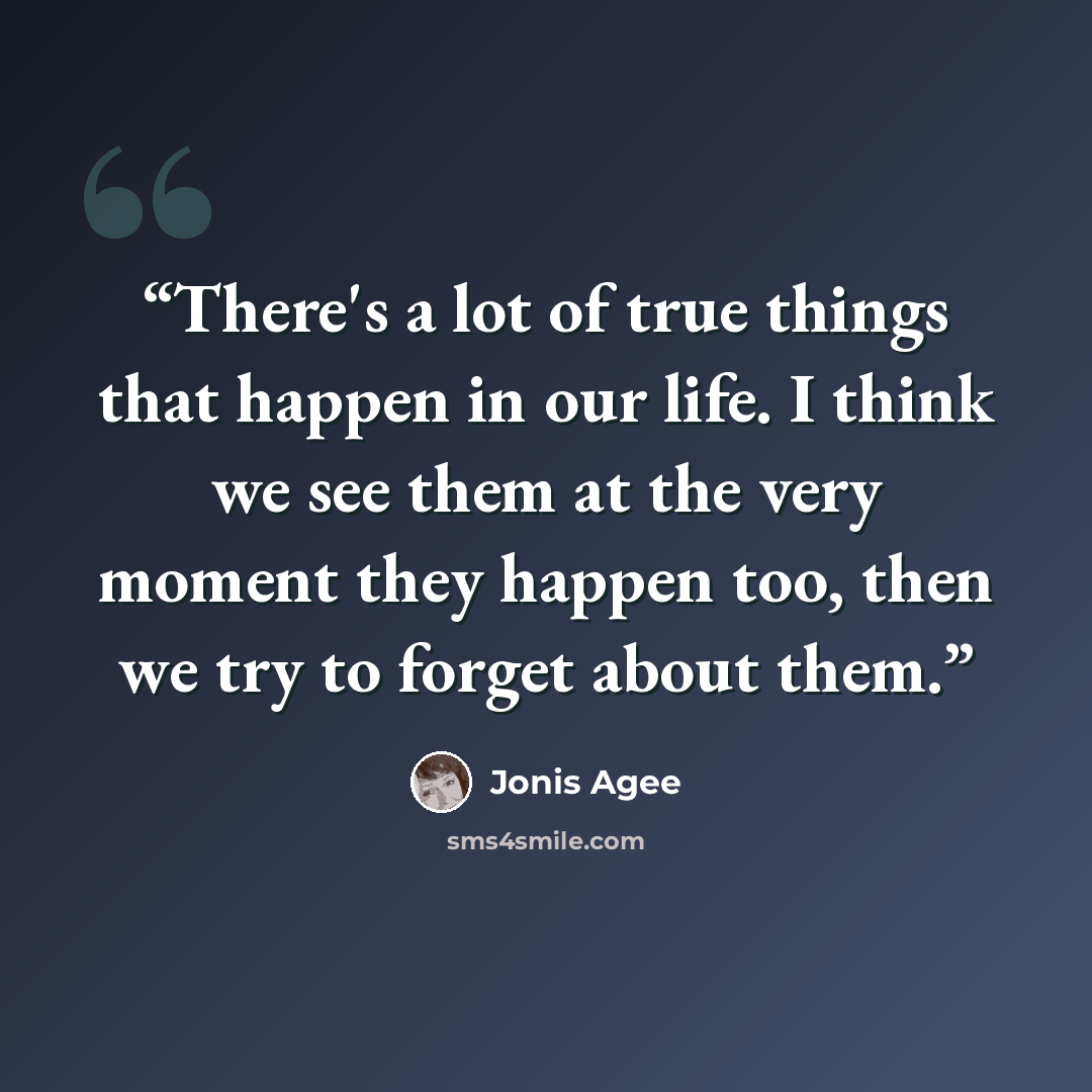 “There's a lot of true things that happen in our life. I think we see them at the very moment they happen too, then we try to forget about them.” quote by Jonis Agee