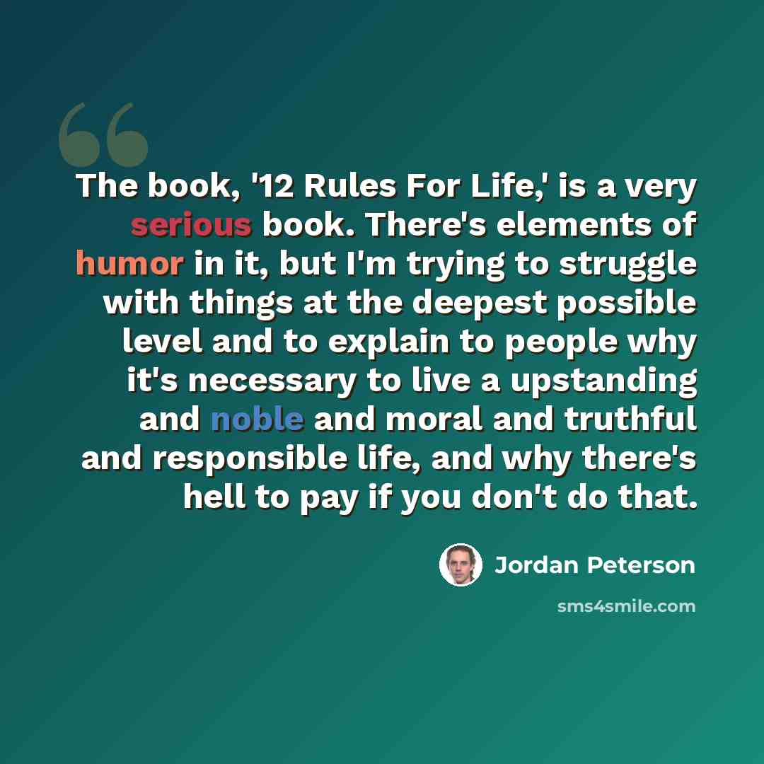 “The book, '12 Rules For Life,' is a very serious book. There's elements of humor in it, but I'm trying to struggle with things at the deepest possible level and to explain to people why it's necessary to live a upstanding and noble and moral and truthful and responsible life, and why there's hell…” quote by Jordan Peterson
