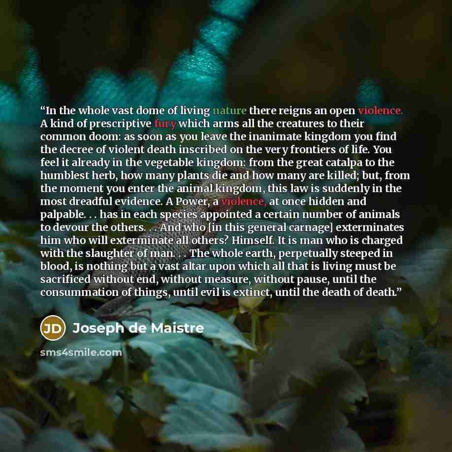 “In the whole vast dome of living nature there reigns an open violence. A kind of prescriptive fury which arms all the creatures to their common doom: as soon as you leave the inanimate kingdom you find the decree of violent death inscribed on the very frontiers of life. You feel it already in the…” quote by Joseph de Maistre