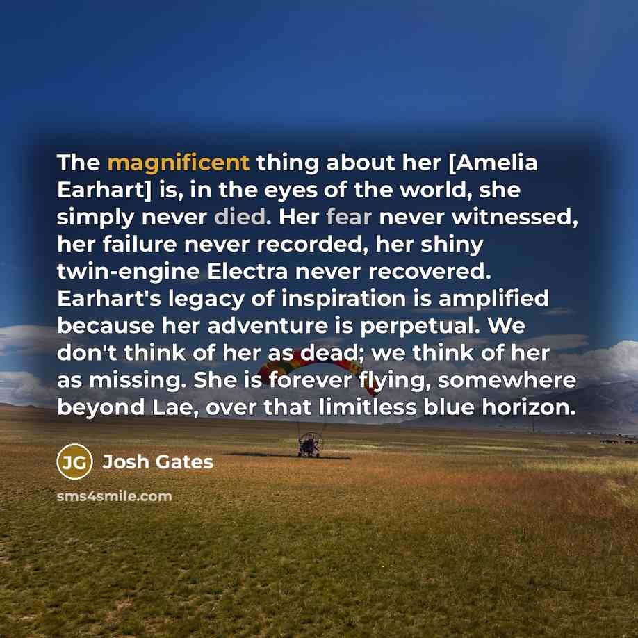 “The magnificent thing about her [Amelia Earhart] is, in the eyes of the world, she simply never died. Her fear never witnessed, her failure never recorded, her shiny twin-engine Electra never recovered. Earhart's legacy of inspiration is amplified because her adventure is perpetual. We don't think…” quote by Josh Gates