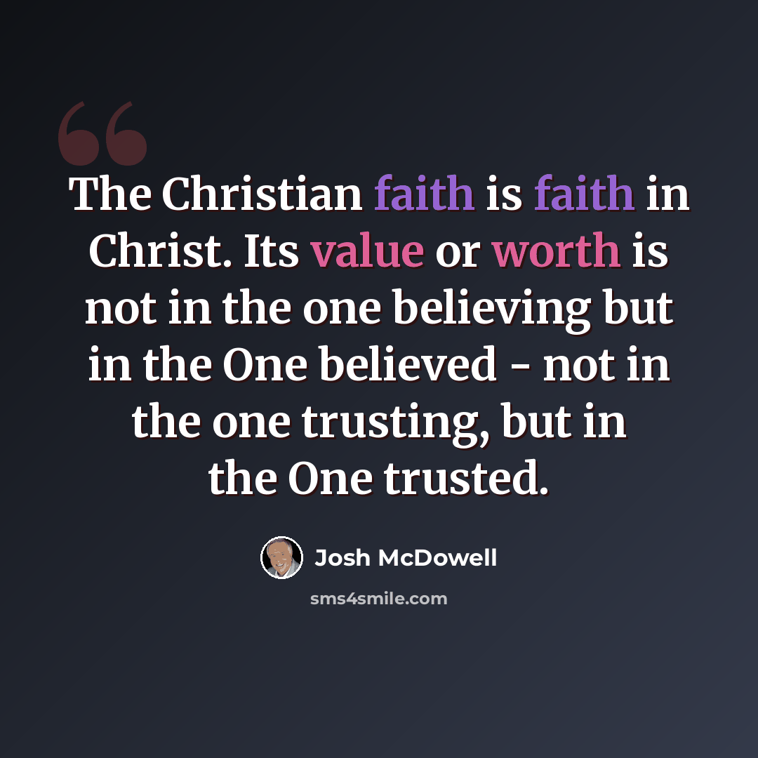 “The Christian faith is faith in Christ. Its value or worth is not in the one believing but in the One believed - not in the one trusting, but in the One trusted.” quote by Josh McDowell