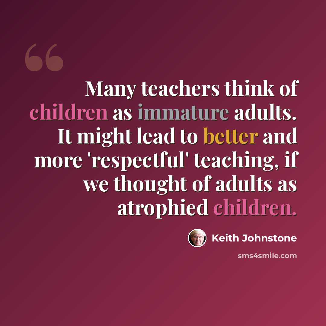 “Many teachers think of children as immature adults. It might lead to better and more 'respectful' teaching, if we thought of adults as atrophied children.” quote by Keith Johnstone
