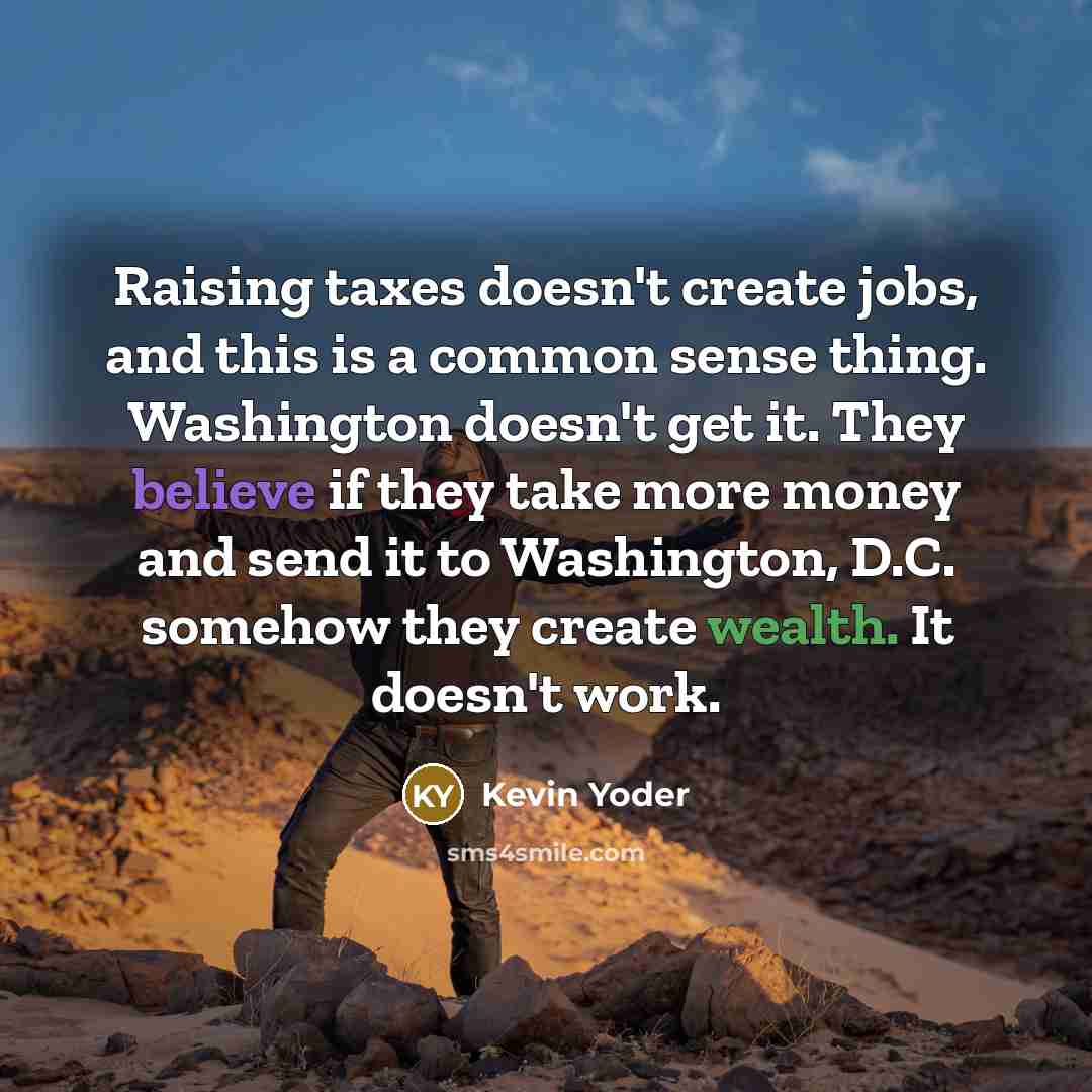 “Raising taxes doesn't create jobs, and this is a common sense thing. Washington doesn't get it. They believe if they take more money and send it to Washington, D.C. somehow they create wealth. It doesn't work.” quote by Kevin Yoder