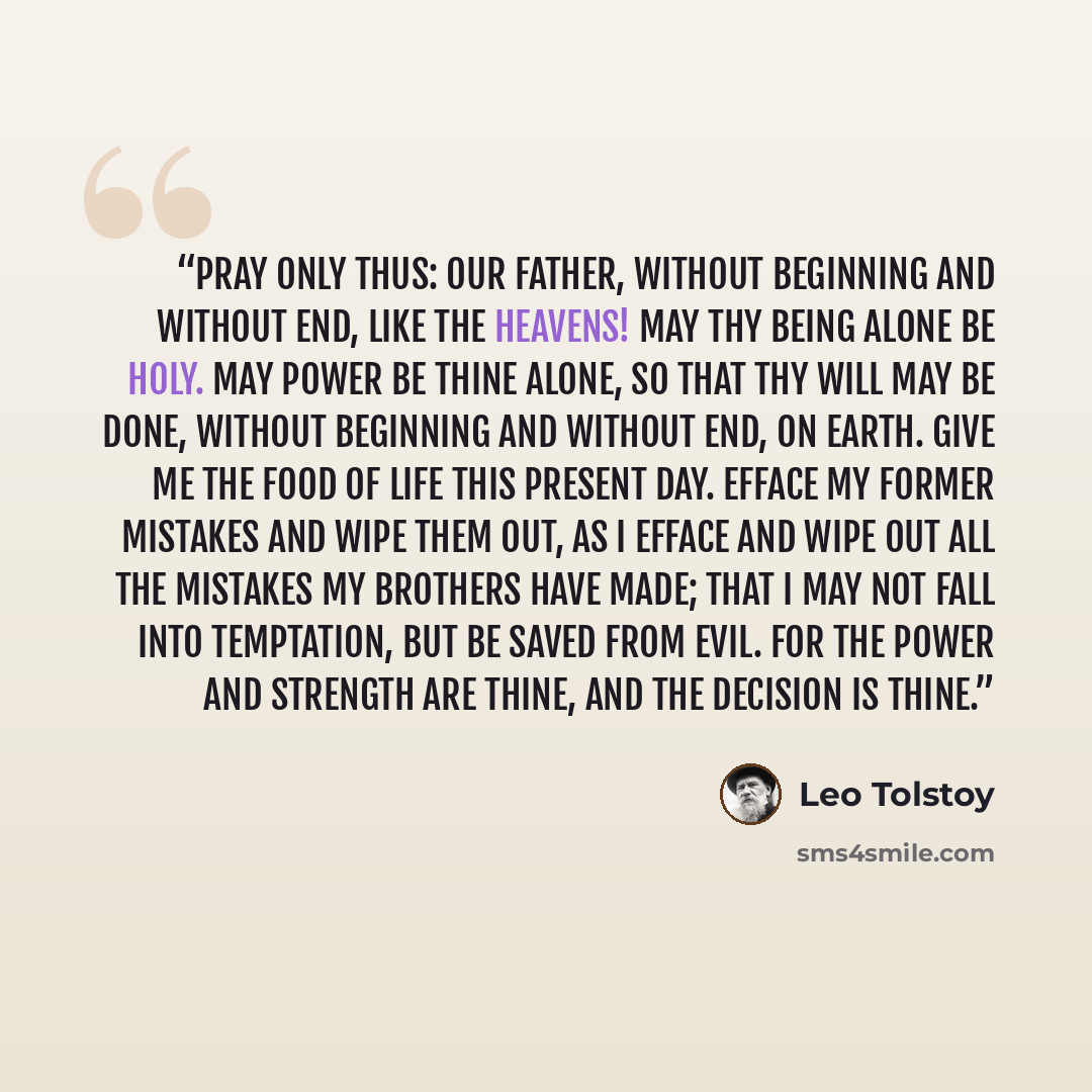 “Pray only thus: Our Father, without beginning and without end, like the heavens! May Thy being alone be holy. May power be Thine alone, so that Thy will may be done, without beginning and without end, on earth. Give me the food of life this present day. Efface my former mistakes and wipe them out…” quote by Leo Tolstoy