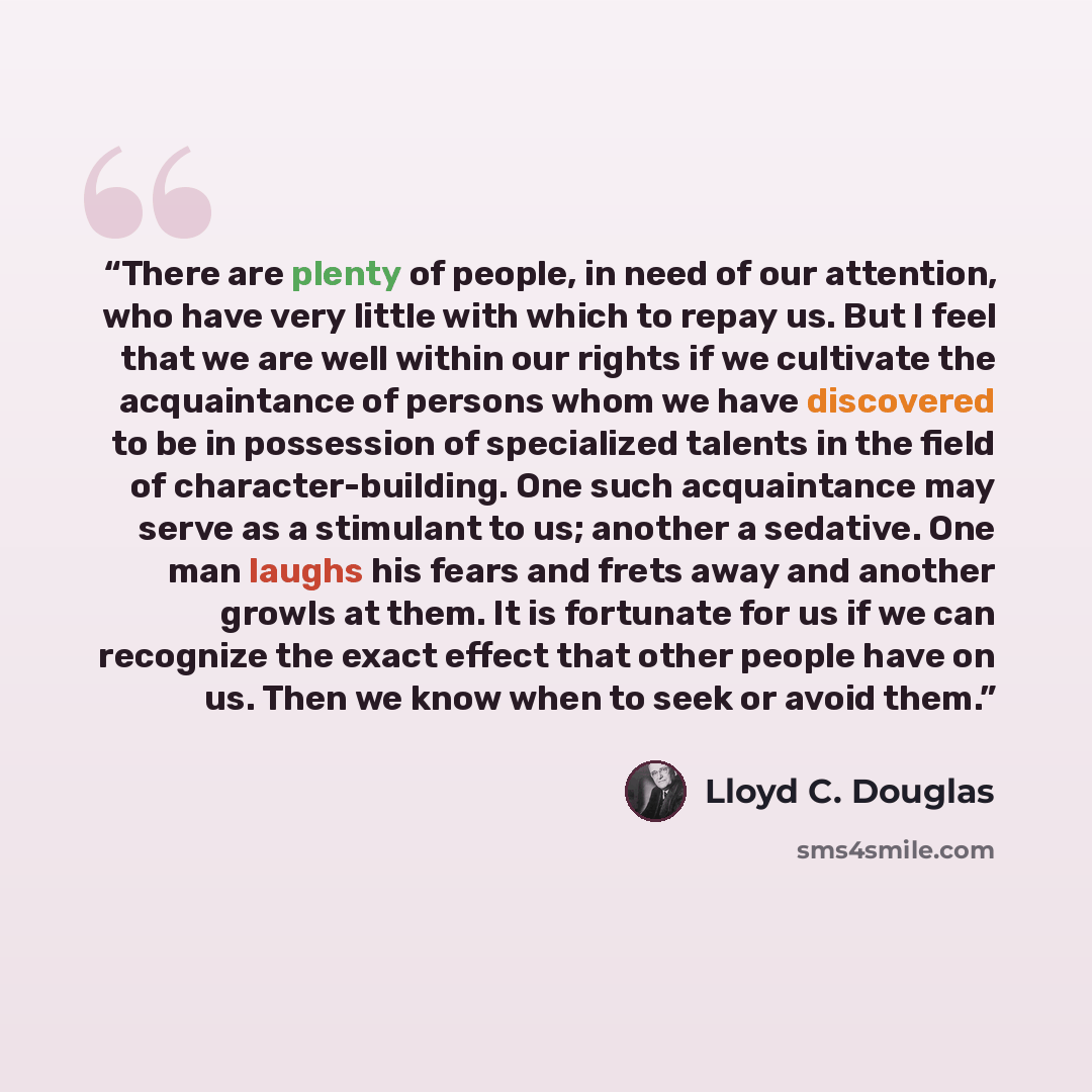 “There are plenty of people, in need of our attention, who have very little with which to repay us. But I feel that we are well within our rights if we cultivate the acquaintance of persons whom we have discovered to be in possession of specialized talents in the field of character-building. One…” quote by Lloyd C. Douglas