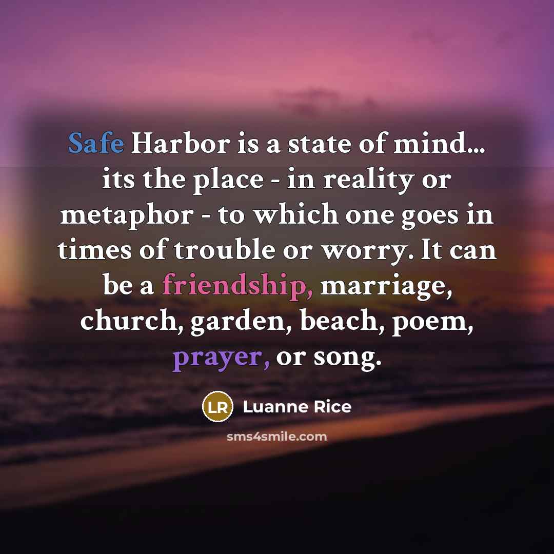 “Safe Harbor is a state of mind... its the place - in reality or metaphor - to which one goes in times of trouble or worry. It can be a friendship, marriage, church, garden, beach, poem, prayer, or song.” quote by Luanne Rice