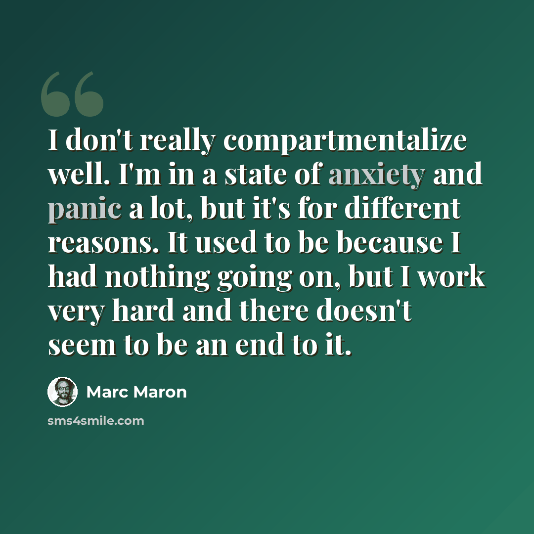 “I don't really compartmentalize well. I'm in a state of anxiety and panic a lot, but it's for different reasons. It used to be because I had nothing going on, but I work very hard and there doesn't seem to be an end to it.” quote by Marc Maron