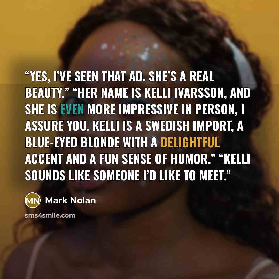 “Yes, I’ve seen that ad. She’s a real beauty.” “Her name is Kelli Ivarsson, and she is even more impressive in person, I assure you. Kelli is a Swedish import, a blue-eyed blonde with a delightful accent and a fun sense of humor.” “Kelli sounds like someone I’d like to meet.” quote by Mark Nolan