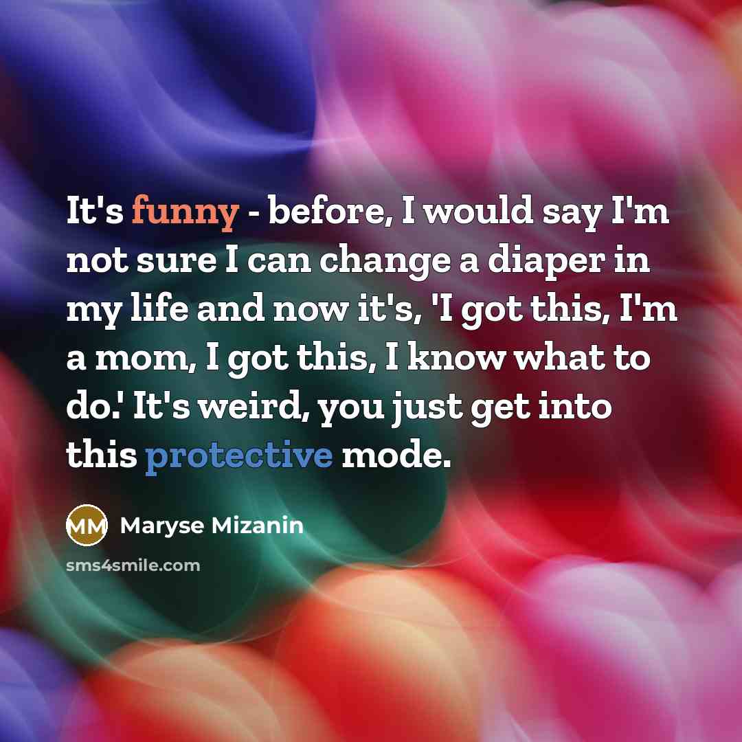 “It's funny - before, I would say I'm not sure I can change a diaper in my life and now it's, 'I got this, I'm a mom, I got this, I know what to do.' It's weird, you just get into this protective mode.” quote by Maryse Mizanin