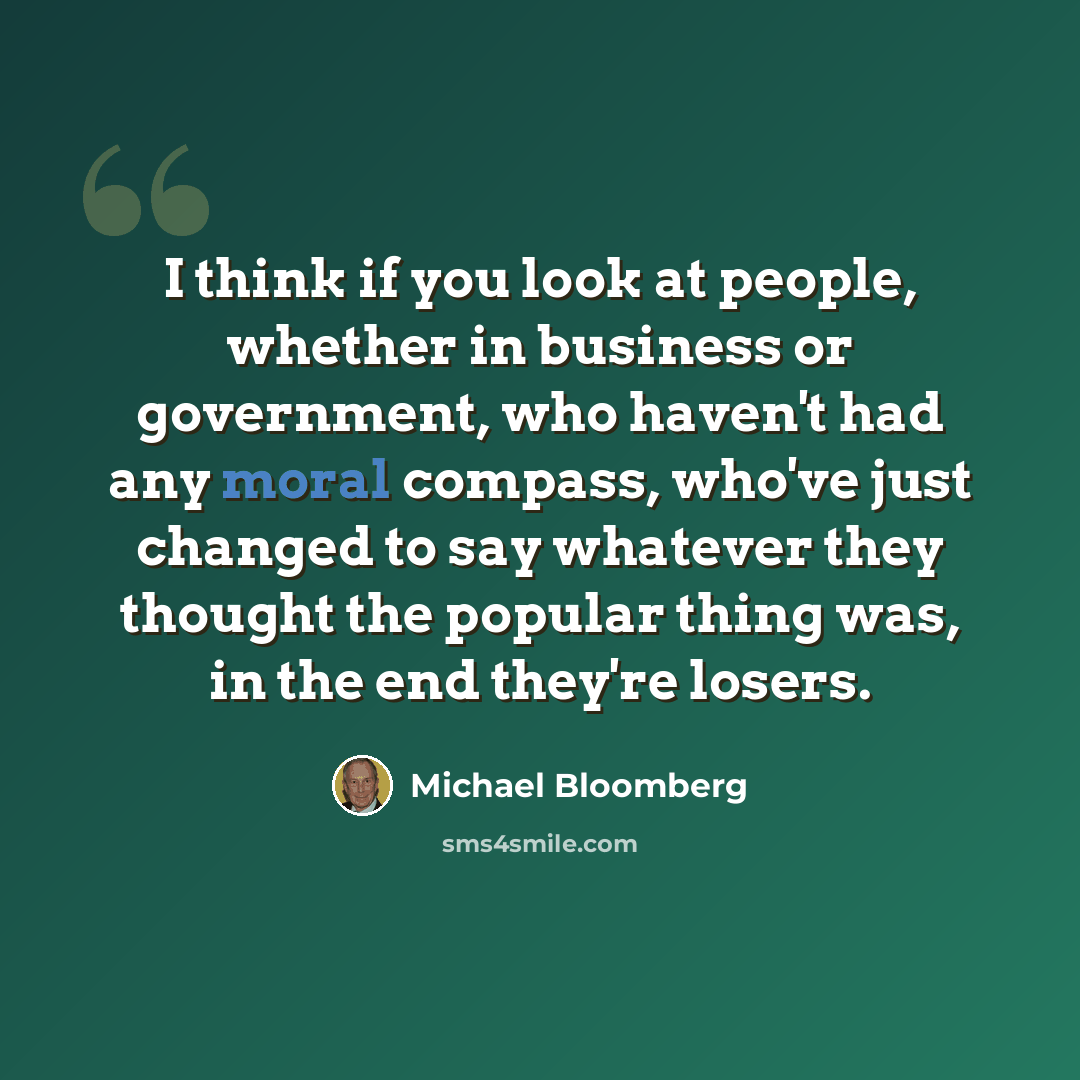 “I think if you look at people, whether in business or government, who haven't had any moral compass, who've just changed to say whatever they thought the popular thing was, in the end they're losers.” quote by Michael Bloomberg
