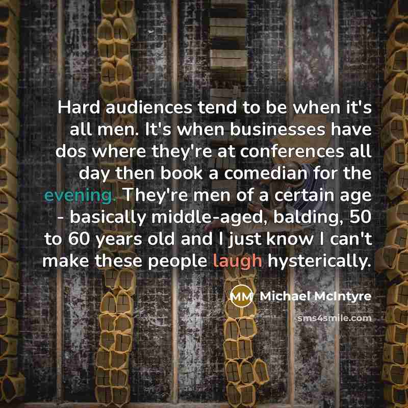 “Hard audiences tend to be when it's all men. It's when businesses have dos where they're at conferences all day then book a comedian for the evening. They're men of a certain age - basically middle-aged, balding, 50 to 60 years old and I just know I can't make these people laugh hysterically.” quote by Michael McIntyre