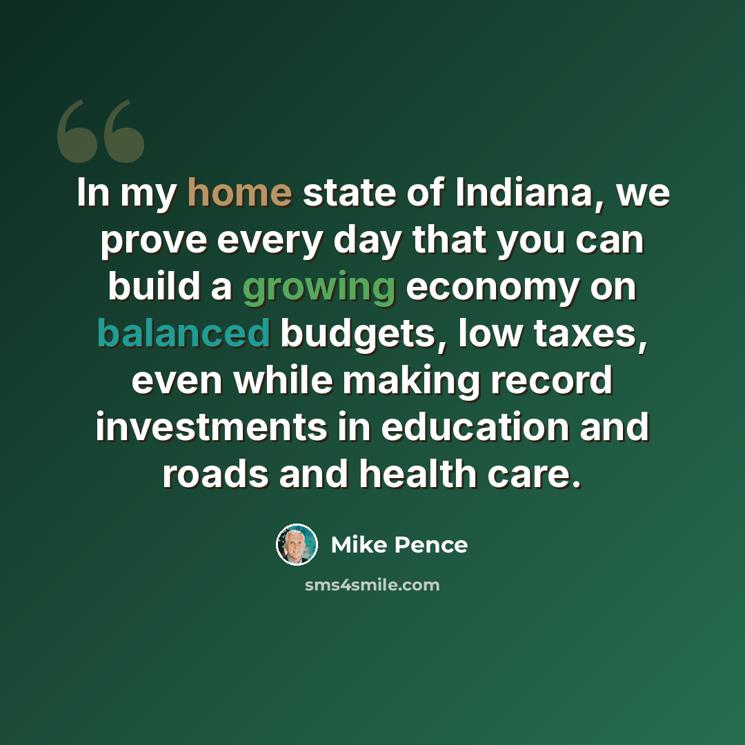 “In my home state of Indiana, we prove every day that you can build a growing economy on balanced budgets, low taxes, even while making record investments in education and roads and health care.” quote by Mike Pence