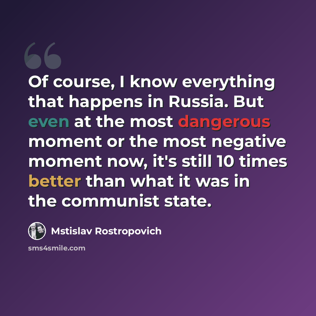 “Of course, I know everything that happens in Russia. But even at the most dangerous moment or the most negative moment now, it's still 10 times better than what it was in the communist state.” quote by Mstislav Rostropovich