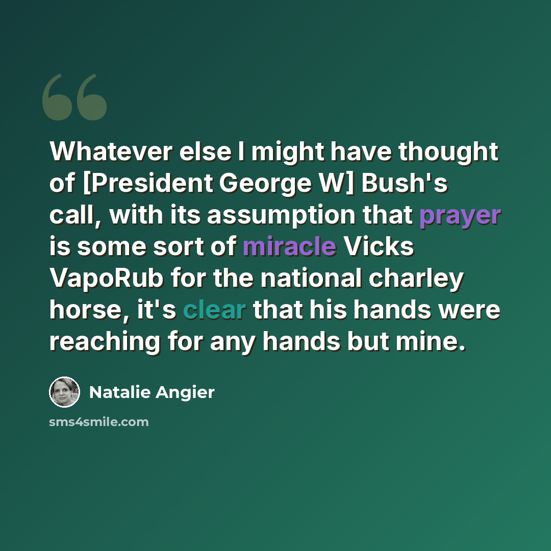 “Whatever else I might have thought of [President George W] Bush's call, with its assumption that prayer is some sort of miracle Vicks VapoRub for the national charley horse, it's clear that his hands were reaching for any hands but mine.” quote by Natalie Angier