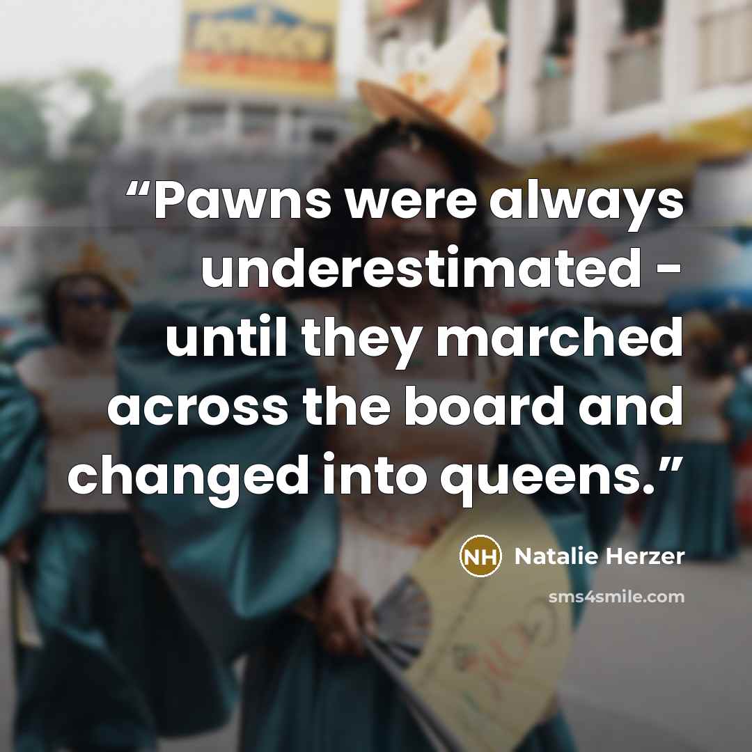 “Pawns were always underestimated - until they marched across the board and changed into queens.” quote by Natalie Herzer
