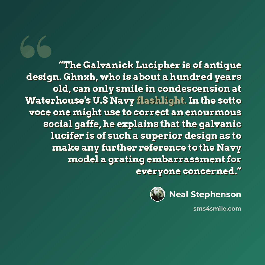 “The Galvanick Lucipher is of antique design. Ghnxh, who is about a hundred years old, can only smile in condescension at Waterhouse's U.S Navy flashlight. In the sotto voce one might use to correct an enourmous social gaffe, he explains that the galvanic lucifer is of such a superior design as to…” quote by Neal Stephenson