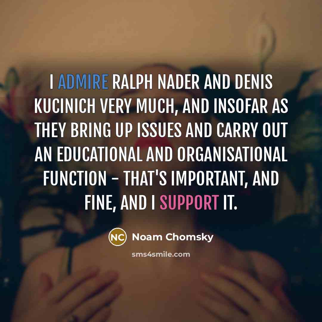 “I admire Ralph Nader and Denis Kucinich very much, and insofar as they bring up issues and carry out an educational and organisational function - that's important, and fine, and I support it.” quote by Noam Chomsky