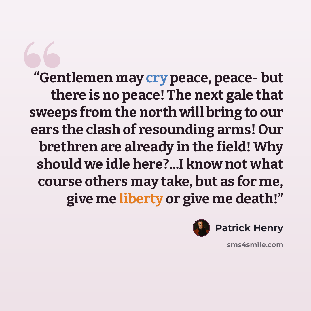 “Gentlemen may cry peace, peace- but there is no peace! The next gale that sweeps from the north will bring to our ears the clash of resounding arms! Our brethren are already in the field! Why should we idle here?...I know not what course others may take, but as for me, give me liberty or give me…” quote by Patrick Henry
