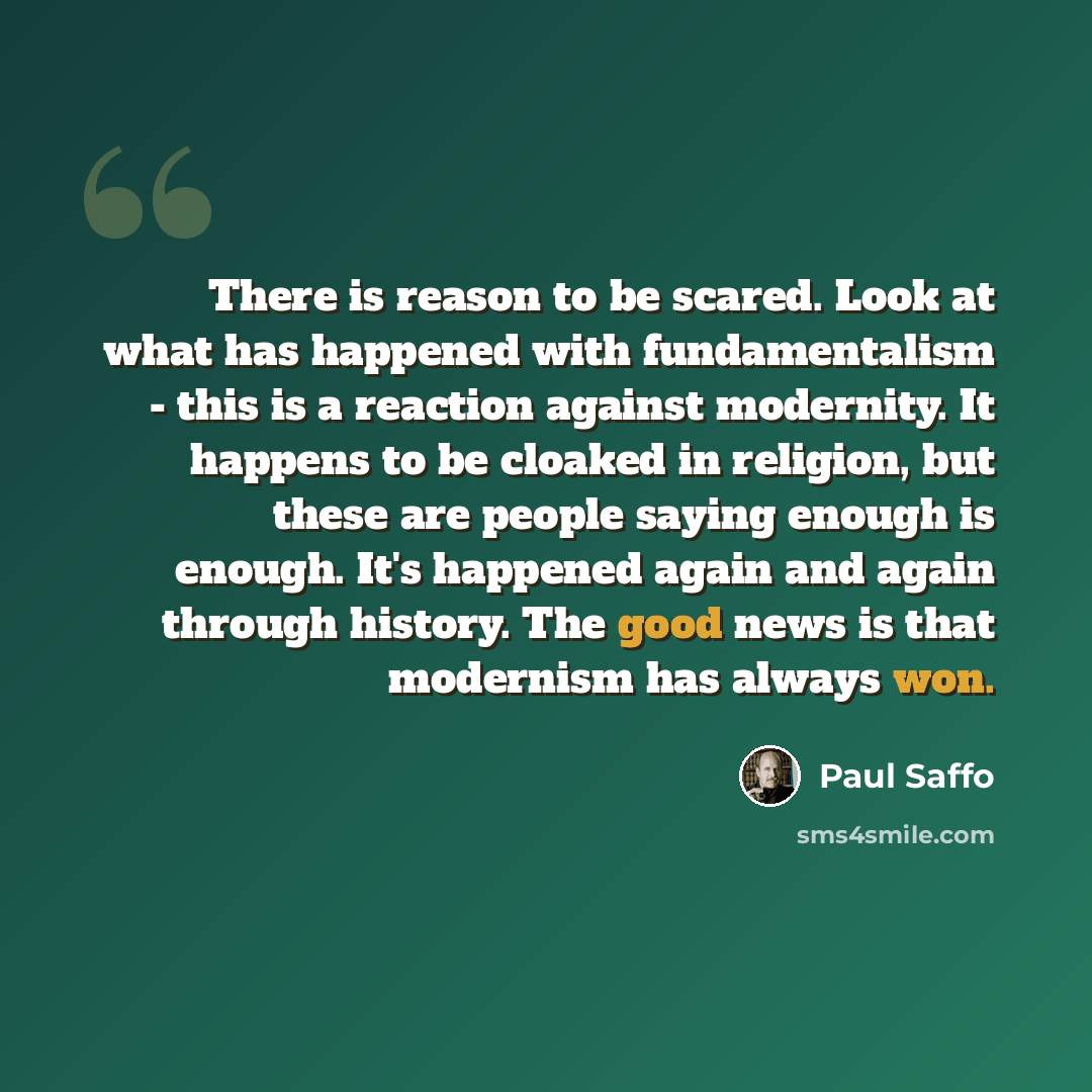 “There is reason to be scared. Look at what has happened with fundamentalism - this is a reaction against modernity. It happens to be cloaked in religion, but these are people saying enough is enough. It's happened again and again through history. The good news is that modernism has always won.” quote by Paul Saffo
